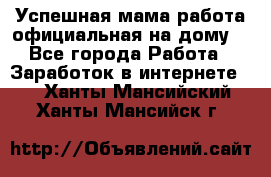 Успешная мама(работа официальная на дому) - Все города Работа » Заработок в интернете   . Ханты-Мансийский,Ханты-Мансийск г.